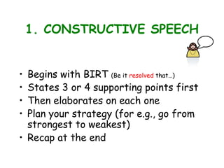 1. CONSTRUCTIVE SPEECH
• Begins with BIRT (Be it resolved that…)
• States 3 or 4 supporting points first
• Then elaborates on each one
• Plan your strategy (for e.g., go from
strongest to weakest)
• Recap at the end
 