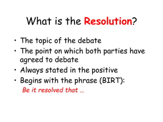 What is the Resolution?
• The topic of the debate
• The point on which both parties have
agreed to debate
• Always stated in the positive
• Begins with the phrase (BIRT):
Be it resolved that …
 