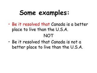 Some examples:
• Be it resolved that Canada is a better
place to live than the U.S.A.
NOT
• Be it resolved that Canada is not a
better place to live than the U.S.A.
 