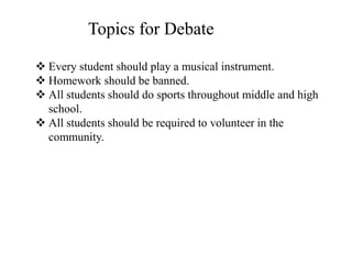  Every student should play a musical instrument.
 Homework should be banned.
 All students should do sports throughout middle and high
school.
 All students should be required to volunteer in the
community.
Topics for Debate
 