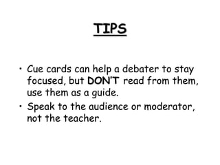TIPS
• Cue cards can help a debater to stay
focused, but DON’T read from them,
use them as a guide.
• Speak to the audience or moderator,
not the teacher.
 