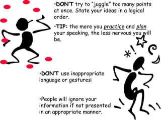 •DON’T use inappropriate
language or gestures:
•People will ignore your
information if not presented
in an appropriate manner.
•DON’T try to “juggle” too many points
at once. State your ideas in a logical
order.
•TIP: the more you practice and plan
your speaking, the less nervous you will
be.
 