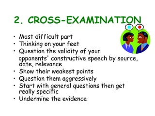 2. CROSS-EXAMINATION
• Most difficult part
• Thinking on your feet
• Question the validity of your
opponents' constructive speech by source,
date, relevance
• Show their weakest points
• Question them aggressively
• Start with general questions then get
really specific
• Undermine the evidence
 