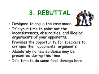 3. REBUTTAL
• Designed to argue the case made
• It's your time to point out the
inconsistences, absurdities, and illogical
argurments of your opponents.
• Provides the opportunity for speakers to
critique their opponents' arguments
• Absolutely no new evidence may be
presented during this time
• It's time to do some final damage here
 