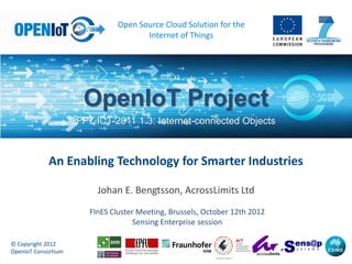 Open Source Cloud Solution for the
                                      Internet of Things




                      OpenIoT Project
                     FP7 ICT-2011 1.3: Internet-connected Objects



            An Enabling Technology for Smarter Industries

                         Johan E. Bengtsson, AcrossLimits Ltd
                       FInES Cluster Meeting, Brussels, October 12th 2012
                                    Sensing Enterprise session

© Copyright 2012
OpenIoT Consortium
 