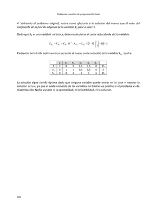 Problemas resueltos de programación lineal
104
4. Volviendo al problema original, valore como afectaría a la solución del mismo que el valor del
coeficiente de la función objetivo de la variable X2 pase a valer 1.
Dado que X2 es una variable no básica, debe recalcularse el coste reducido de dicha variable.
    21
3
1
03CABCCZ 2222 XX
1
BXX 





 
Partiendo de la tabla óptima e incorporando el nuevo coste reducido de la variable X2, resulta:
Z X1 X2 X3 S1 S2
Z 1 0 2 3,5 1,5 0 15
X1 0 1 1 0,5 0,5 0 5
S2 0 0 3 - 1 1 1 15
La solución sigue siendo óptima dado que ninguna variable puede entrar en la base y mejorar la
solución actual, ya que el coste reducido de las variables no básicas es positivo y el problema es de
maximización. No ha variado ni la optimalidad, ni la factibilidad, ni la solución.
 