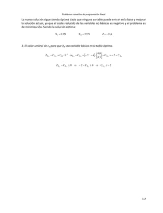 Problemas resueltos de programación lineal
117
La nueva solución sigue siendo óptima dado que ninguna variable puede entrar en la base y mejorar
la solución actual, ya que el coste reducido de las variables no básicas es negativo y el problema es
de minimización. Siendo la solución óptima:
4,11Z571,2X571,0X 21 
3. El valor umbral de c3 para que X3 sea variable básica en la tabla óptima.
 
2C0C20CZ
C2C
5,0
0,0
42CABCCZ
3333
333333
XXXX
XXXX
1
BXX







 
 