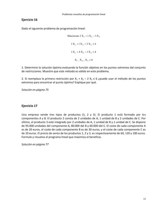 Problemas resueltos de programación lineal
11
Ejercicio 16
Dado el siguiente problema de programación lineal:
0X,X,X
4X1X4X1
6X2X1X1
X1X1X2Maximizar
321
321
321
321




1. Determine la solución óptima evaluando la función objetivo en los puntos extremos del conjunto
de restricciones. Muestre que este método es válido en este problema.
2. Si reemplaza la primera restricción por X1 + X2 – 2 X3 ≤ 6 ¿puede usar el método de los puntos
extremos para encontrar el punto óptimo? Explique por qué.
Solución en página 75
Ejercicio 17
Una empresa vende tres tipos de productos (1, 2 y 3). El producto 1 está formado por los
componentes A y B. El producto 2 consta de 2 unidades de A, 1 unidad de B y 2 unidades de C. Por
último, el producto 3 está integrado por 2 unidades de A, 1 unidad de B y 1 unidad de C. Se dispone
de 95.000 unidades del componente A, 80.000 del B y 60.000 del C. El coste de cada componente A
es de 20 euros, el coste de cada componente B es de 30 euros, y el coste de cada componente C es
de 10 euros. El precio de venta de los productos 1, 2 y 3, es respectivamente de 60, 120 y 100 euros.
Formule y resuelva el programa lineal que maximiza el beneficio.
Solución en página 77
 