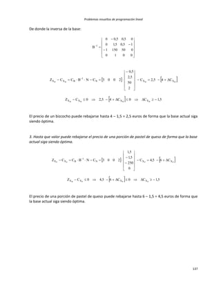 Problemas resueltos de programación lineal
137
De donde la inversa de la base:
















0010
0501501
15,05,10
05,05,00
B 1
   
  5,1C0C45,20CZ
C45,2C
2
50
5,2
5,0
2003CNBCCZ
BBBB
BBBB
XXXX
XXN
1
BXX














 
El precio de un bizcocho puede rebajarse hasta 4 – 1,5 = 2,5 euros de forma que la base actual siga
siendo óptima.
3. Hasta que valor puede rebajarse el precio de una porción de pastel de queso de forma que la base
actual siga siendo óptima.
   
  5,1C0C65,40CZ
C65,4C
0
250
5,1
5,1
2003CNBCCZ
PPPB
PPPP
XXXX
XXN
1
BXX
















 
El precio de una porción de pastel de queso puede rebajarse hasta 6 – 1,5 = 4,5 euros de forma que
la base actual siga siendo óptima.
 