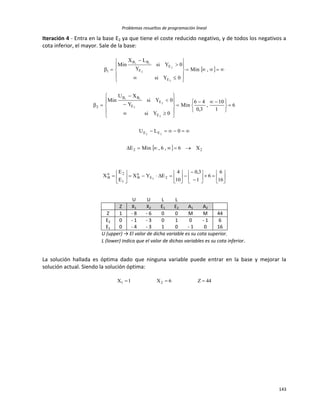 Problemas resueltos de programación lineal
143
Iteración 4 - Entra en la base E2 ya que tiene el coste reducido negativo, y de todos los negativos a
cota inferior, el mayor. Sale de la base:
 
  22
EE
E
E
E
BB
2
E
E
E
BB
1
X6,6,MinE
0LU
6
1
10
,
3,0
46
Min
0Ysi
0Ysi
Y
XU
Min
,Min
0Ysi
0Ysi
Y
LX
Min
22
2
2
2
ii
2
2
2
ii








 


























































16
6
6
1
3,0
10
4
EYX
E
E
X 2E
a
B
1
2n
B 2
U U L L
Z X1 X2 E1 E2 A1 A2
Z 1 - 8 - 6 0 0 M M 44
E2 0 - 1 - 3 0 1 0 - 1 6
E1 0 - 4 - 3 1 0 - 1 0 16
U (upper) → El valor de dicha variable es su cota superior.
L (lower) indica que el valor de dichas variables es su cota inferior.
La solución hallada es óptima dado que ninguna variable puede entrar en la base y mejorar la
solución actual. Siendo la solución óptima:
44Z6X1X 21 
 