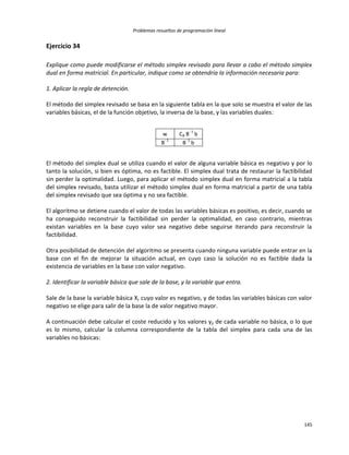 Problemas resueltos de programación lineal
145
Ejercicio 34
Explique como puede modificarse el método simplex revisado para llevar a cabo el método simplex
dual en forma matricial. En particular, indique como se obtendría la información necesaria para:
1. Aplicar la regla de detención.
El método del simplex revisado se basa en la siguiente tabla en la que solo se muestra el valor de las
variables básicas, el de la función objetivo, la inversa de la base, y las variables duales:
w CB B
- 1
b
B
- 1
B
- 1
b
El método del simplex dual se utiliza cuando el valor de alguna variable básica es negativo y por lo
tanto la solución, si bien es óptima, no es factible. El simplex dual trata de restaurar la factibilidad
sin perder la optimalidad. Luego, para aplicar el método simplex dual en forma matricial a la tabla
del simplex revisado, basta utilizar el método simplex dual en forma matricial a partir de una tabla
del simplex revisado que sea óptima y no sea factible.
El algoritmo se detiene cuando el valor de todas las variables básicas es positivo, es decir, cuando se
ha conseguido reconstruir la factibilidad sin perder la optimalidad, en caso contrario, mientras
existan variables en la base cuyo valor sea negativo debe seguirse iterando para reconstruir la
factibilidad.
Otra posibilidad de detención del algoritmo se presenta cuando ninguna variable puede entrar en la
base con el fin de mejorar la situación actual, en cuyo caso la solución no es factible dada la
existencia de variables en la base con valor negativo.
2. Identificar la variable básica que sale de la base, y la variable que entra.
Sale de la base la variable básica Xr cuyo valor es negativo, y de todas las variables básicas con valor
negativo se elige para salir de la base la de valor negativo mayor.
A continuación debe calcular el coste reducido y los valores yji de cada variable no básica, o lo que
es lo mismo, calcular la columna correspondiente de la tabla del simplex para cada una de las
variables no básicas:
 