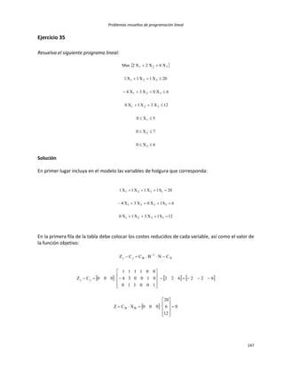 Problemas resueltos de programación lineal
147
Ejercicio 35
Resuelva el siguiente programa lineal:
 
6X0
7X0
5X0
12X3X1X0
6X0X3X4
20X1X1X1
X6X2X2Max
3
2
1
321
321
321
321







Solución
En primer lugar incluya en el modelo las variables de holgura que corresponda:
12S1X3X1X0
6S1X0X3X4
20S1X1X1X1
3321
2321
1321



En la primera fila de la tabla debe colocar los costes reducidos de cada variable, así como el valor de
la función objetivo:
     
  0
12
6
20
000XCZ
622622
100310
010034
001111
000CZ
CNBCCZ
BB
jj
N
1
Bjj
























 
 