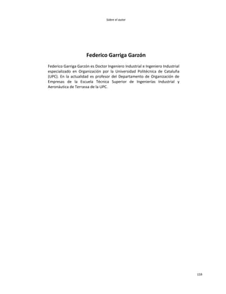 Sobre el autor
159
Federico Garriga Garzón
Federico Garriga Garzón es Doctor Ingeniero Industrial e Ingeniero Industrial
especializado en Organización por la Universidad Politécnica de Cataluña
(UPC). En la actualidad es profesor del Departamento de Organización de
Empresas de la Escuela Técnica Superior de Ingenierías Industrial y
Aeronáutica de Terrassa de la UPC.
 