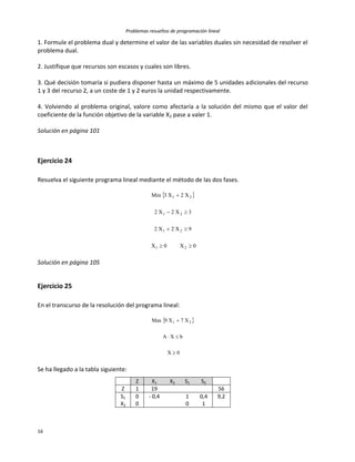 Problemas resueltos de programación lineal
16
1. Formule el problema dual y determine el valor de las variables duales sin necesidad de resolver el
problema dual.
2. Justifique que recursos son escasos y cuales son libres.
3. Qué decisión tomaría si pudiera disponer hasta un máximo de 5 unidades adicionales del recurso
1 y 3 del recurso 2, a un coste de 1 y 2 euros la unidad respectivamente.
4. Volviendo al problema original, valore como afectaría a la solución del mismo que el valor del
coeficiente de la función objetivo de la variable X2 pase a valer 1.
Solución en página 101
Ejercicio 24
Resuelva el siguiente programa lineal mediante el método de las dos fases.
 
0X0X
9X2X2
3X2X2
X2X3Min
21
21
21
21




Solución en página 105
Ejercicio 25
En el transcurso de la resolución del programa lineal:
 
0X
bXA
X7X9Max 21



Se ha llegado a la tabla siguiente:
Z X1 X2 S1 S2
Z 1 19 56
S1 0 - 0,4 1 0,4 9,2
X2 0 0 1
 