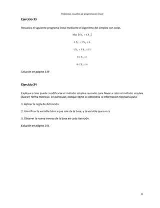 Problemas resueltos de programación lineal
21
Ejercicio 33
Resuelva el siguiente programa lineal mediante el algoritmo del simplex con cotas.
 
6X0
1X0
13X3X1
6X3X4
X6X8Max
2
1
21
21
21





Solución en página 139
Ejercicio 34
Explique como puede modificarse el método simplex revisado para llevar a cabo el método simplex
dual en forma matricial. En particular, indique como se obtendría la información necesaria para:
1. Aplicar la regla de detención.
2. Identificar la variable básica que sale de la base, y la variable que entra.
3. Obtener la nueva inversa de la base en cada iteración.
Solución en página 145
 