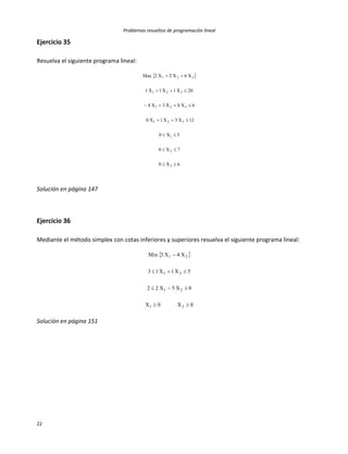 Problemas resueltos de programación lineal
22
Ejercicio 35
Resuelva el siguiente programa lineal:
 
6X0
7X0
5X0
12X3X1X0
6X0X3X4
20X1X1X1
X6X2X2Max
3
2
1
321
321
321
321







Solución en página 147
Ejercicio 36
Mediante el método simplex con cotas inferiores y superiores resuelva el siguiente programa lineal:
 
0X0X
8X5X22
5X1X13
X4X3Min
21
21
21
21




Solución en página 151
 