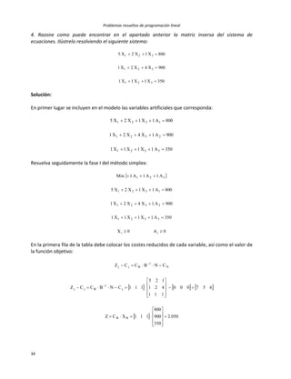 Problemas resueltos de programación lineal
34
4. Razone como puede encontrar en el apartado anterior la matriz inversa del sistema de
ecuaciones. Ilústrelo resolviendo el siguiente sistema:
350X1X1X1
900X4X2X1
800X1X2X5
321
321
321



Solución:
En primer lugar se incluyen en el modelo las variables artificiales que corresponda:
350A1X1X1X1
900A1X4X2X1
800A1X1X2X5
3321
2321
1321



Resuelva seguidamente la fase I del método simplex:
 
0A0X
350A1X1X1X1
900A1X4X2X1
800A1X1X2X5
A1A1A1Min
ii
3321
2321
1321
321





En la primera fila de la tabla debe colocar los costes reducidos de cada variable, así como el valor de
la función objetivo:
     
  050.2
350
900
800
111XCZ
657000
111
421
125
111CNBCCZ
CNBCCZ
BB
j
1
Bjj
N
1
Bjj



























 
