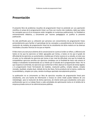 Problemas resueltos de programación lineal
1
Presentación
El presente libro de problemas resueltos de programación lineal no pretende ser una aportación
científica al campo de la programación lineal, sus fines son mucho más modestos, dado que todos
los conceptos que en él se incorporan están recogidos en numerosas publicaciones. Su finalidad es
eminentemente didáctica, y únicamente por razones pedagógicas se justifica la presente
publicación.
Ha sido planificado para su utilización por personas con conocimientos de programación lineal,
primordialmente para facilitar el aprendizaje de los conceptos y procedimientos de formulación y
resolución de modelos de programación lineal de los estudiantes de dicha materia en las diversas
Facultades y Escuelas Técnicas en las que se imparte.
El libro tiene una estructura distinta de la convencional en cuanto al orden se refiere, a diferencia de
textos en los que los ejercicios se hallan agrupados por temas, o textos en los que el grado de
dificultad de los ejercicios va aumentando a medida que el lector avanza en su estudio, en este caso
el autor no ha ordenado los ejercicios por temas ni por nivel de dificultad, sino que ha tratado de
compatibilizar ejercicios sencillos con ejercicios complejos con la finalidad de hacer más ameno el
trabajo al estudiante incrementando así su interés por el estudio de la programación lineal. Por lo
que respecta al contenido, los ejercicios que conforman el libro abarcan la mayoría de temas ligados
a la programación lineal: formulación de modelos, resolución gráfica, simplex tabular, simplex
revisado, dualidad, simplex dual, método de las dos fases, forma producto de la inversa, análisis de
la sensibilidad y, simplex con cotas, siendo el enfoque aportado marcadamente práctico.
La publicación no es únicamente un libro de ejercicios resueltos de programación lineal para
estudiantes, sino una fuente de información e incluso en cierto modo puede hablarse de una
metodología para la resolución de dichos ejercicios, de interés tanto para estudiantes como para
profesionales que en su trabajo lleven a cabo actividades de optimización tanto en el ámbito de la
empresa privada como en las administraciones públicas.
 