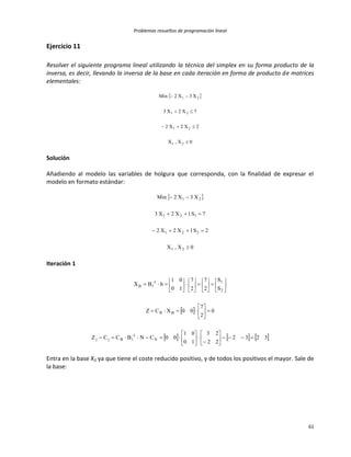 Problemas resueltos de programación lineal
61
Ejercicio 11
Resolver el siguiente programa lineal utilizando la técnica del simplex en su forma producto de la
inversa, es decir, llevando la inversa de la base en cada iteración en forma de producto de matrices
elementales:
 
0X,X
2X2X2
7X2X3
X3X2Min
21
21
21
21




Solución
Añadiendo al modelo las variables de holgura que corresponda, con la finalidad de expresar el
modelo en formato estándar:
 
0X,X
2S1X2X2
7S1X2X3
X3X2Min
21
221
121
21




Iteración 1
 
     3232
22
23
10
01
00CNBCCZ
0
2
7
00XCZ
S
S
2
7
2
7
10
01
bBX
N
1
1Bjj
BB
2
11
1B
















































Entra en la base X2 ya que tiene el coste reducido positivo, y de todos los positivos el mayor. Sale de
la base:
 