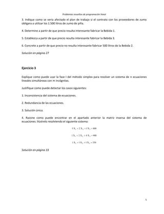 Problemas resueltos de programación lineal
5
3. Indique como se vería afectado el plan de trabajo si el contrato con los proveedores de zumo
obligara a utilizar los 1.500 litros de zumo de piña.
4. Determine a partir de que precio resulta interesante fabricar la Bebida 1.
5. Establezca a partir de que precio resulta interesante fabricar la Bebida 3.
6. Concrete a partir de que precio no resulta interesante fabricar 500 litros de la Bebida 2.
Solución en página 27
Ejercicio 3
Explique como puede usar la fase I del método simplex para resolver un sistema de n ecuaciones
lineales simultáneas con m incógnitas.
Justifique como puede detectar los casos siguientes:
1. Inconsistencia del sistema de ecuaciones.
2. Redundancia de las ecuaciones.
3. Solución única.
4. Razone como puede encontrar en el apartado anterior la matriz inversa del sistema de
ecuaciones. Ilústrelo resolviendo el siguiente sistema:
350X1X1X1
900X4X2X1
800X1X2X5
321
321
321



Solución en página 33
 