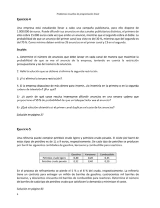 Problemas resueltos de programación lineal
6
Ejercicio 4
Una empresa está estudiando llevar a cabo una campaña publicitaria, para ello dispone de
1.000.000 de euros. Puede difundir sus anuncios en dos canales publicitarios distintos, el primero de
ellos cobra 15.000 euros cada vez que emite un anuncio, mientras que el segundo cobra el doble. La
probabilidad de que un anuncio del primer canal sea visto es del 30 %, mientras que del segundo es
del 70 %. Como mínimo deben emitirse 26 anuncios en el primer canal y 13 en el segundo.
Se pide:
1. Determine el número de anuncios que debe lanzar en cada canal de manera que maximice la
probabilidad de que se vea el anuncio de la empresa, teniendo en cuenta la restricción
presupuestaria y las del número de anuncios.
2. Halle la solución que se obtiene si elimina la segunda restricción.
3. ¿Y si elimina la tercera restricción?
4. Si la empresa dispusiese de más dinero para invertir, ¿lo invertiría en la primera o en la segunda
cadena de televisión? ¿Por qué?
5.- ¿A partir de qué coste resulta interesante difundir anuncios en una tercera cadena que
proporcione el 50 % de probabilidad de que un telespectador vea el anuncio?
6.- ¿Qué solución obtendría si el primer canal duplicara el coste de los anuncios?
Solución en página 37
Ejercicio 5
Una refinería puede comprar petróleo crudo ligero y petróleo crudo pesado. El coste por barril de
estos tipos de petróleo es de 11 y 9 euros, respectivamente. De cada tipo de petróleo se producen
por barril las siguientes cantidades de gasolina, keroseno y combustible para reactores.
Gasolina Keroseno Combustible
Petróleo crudo ligero 0,40 0,20 0,35
Petróleo crudo pesado 0,32 0,40 0,20
En el proceso de refinamiento se pierde el 5 % y el 8 % del crudo, respectivamente. La refinería
tiene un contrato para entregar un millón de barriles de gasolina, cuatrocientos mil barriles de
keroseno, y doscientos cincuenta mil barriles de combustible para reactores. Determine el número
de barriles de cada tipo de petróleo crudo que satisfacen la demanda y minimizan el coste.
Solución en página 43
 