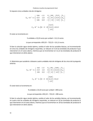 Problemas resueltos de programación lineal
94
Si requiere cinco unidades más de nitrógeno:
  33,833
33,3
33,33
33,33
01510bBC
E
X
X
33,3
33,33
33,33
10
30
100
122,006,0
022,233,0
011,166,0
bBX
1
B
3
B
A
1
B





























































El coste se incrementa en:
5 unidades x 22,22 euros por unidad = 111,11 euros
Lo que corresponde a 833,33 – 722,22 = 111,11 euros.
Si bien la solución sigue siendo óptima, cambia el valor de las variables básicas, así incrementando
en cinco las unidades de nitrógeno requeridas, se reducen en 5,55 las toneladas de producto A que
intervienen en el nuevo abono, mientras que se incrementan en 11,11 las toneladas de producto B
que intervienen en dicho abono.
3. Determine que sucedería si deseara cuatro unidades más de nitrógeno de las cinco de la pregunta
anterior.
  22,922
22,4
22,42
88,28
01510bBC
E
X
X
22,4
22,42
88,28
10
34
100
122,006,0
022,233,0
011,166,0
bBX
1
B
3
B
A
1
B





























































El coste total se incrementa en:
9 unidades x 22,22 euros por unidad = 200 euros
Lo que corresponde a 922,22 – 722,22 = 200 euros.
Si bien la solución sigue siendo óptima, cambia el valor de las variables básicas, así incrementando
en cuatro más las unidades de nitrógeno requeridas, se reducen en 10 las toneladas de producto A
que intervienen en el nuevo abono, mientras que se incrementan en 20 las toneladas de producto B
que intervienen en dicho abono.
 