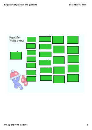 5.9 powers of products and quotients                              December 05, 2011




     Page 276                               34        ­xy     5     ­m  6
     White Boards
                             (3(2))2   (­10x )
                                                     ( )
                                                      2xy4
                                                                  ( )
                                                                    b3
                             (3j)3     ­(xy)
                                               2
                                                      2c  4          1    4
                             (rs3)4
                                                     ( )
                                                      d2
                                                                  ( )
                                                                    3x2
           2 2                         (­5b)
                                               3
        () 5                 (7t2)3                    x3    5      3t2  2
                                                                  ( )
                                           32
                                       (­5c )
                                                     ( )
                                                      2y4
                                                                     5

                             (4a5)2                                      2
                                       ­(x
                                             2y2)2    3x2   4
                                                     ( )          ( )
                                                                    ­2x  
                                                                     7y
                             (2c2)5                   10
                                                                        2
                             (c3)2
                                           4 3
                                       (­3a b)        ­3  2
                                                     ( )          ( )
                                                                     4  
                                                                    7y
                                                       7




HW pg. 276 #5­60 mult of 5                                                            6
 