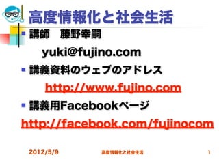 高度情報化と社会生活
   講師 藤野幸嗣
  yuki@fujino.com
   講義資料のウェブのアドレス
        http://www.fujino.com
   講義用Facebookページ
http://facebook.com/fujinocom

    2012/5/9    高度情報化と社会生活      1
 