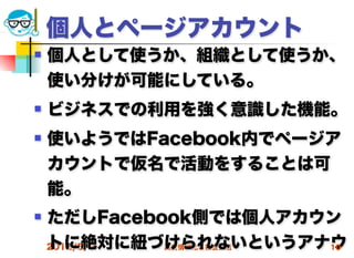 個人とページアカウント
   個人として使うか、組織として使うか、
    使い分けが可能にしている。
   ビジネスでの利用を強く意識した機能。
   使いようではFacebook内でページア
    カウントで仮名で活動をすることは可
    能。
   ただしFacebook側では個人アカウン
    トに絶対に紐づけられないというアナウ
    2012/5/9 高度情報化と社会生活 10
 