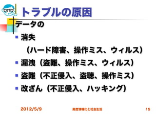トラブルの原因
データの
   消失
 （ハード障害、操作ミス、ウィルス）
   漏洩（盗難、操作ミス、ウィルス）
   盗難（不正侵入、盗聴、操作ミス）
   改ざん（不正侵入、ハッキング）

    2012/5/9   高度情報化と社会生活   15
 