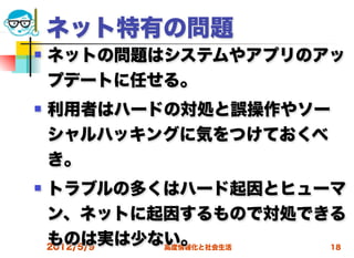 ネット特有の問題
   ネットの問題はシステムやアプリのアッ
    プデートに任せる。
   利用者はハードの対処と誤操作やソー
    シャルハッキングに気をつけておくべ
    き。
   トラブルの多くはハード起因とヒューマ
    ン、ネットに起因するもので対処できる
    ものは実は少ない。
    2012/5/9 高度情報化と社会生活 18
 