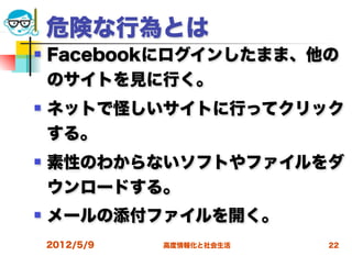 危険な行為とは
   Facebookにログインしたまま、他の
    のサイトを見に行く。
   ネットで怪しいサイトに行ってクリック
    する。
   素性のわからないソフトやファイルをダ
    ウンロードする。
   メールの添付ファイルを開く。
    2012/5/9   高度情報化と社会生活   22
 