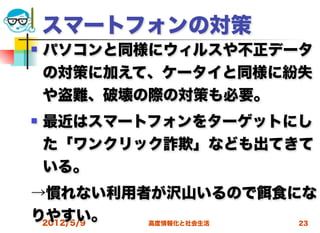 スマートフォンの対策
   パソコンと同様にウィルスや不正データ
    の対策に加えて、ケータイと同様に紛失
    や盗難、破壊の際の対策も必要。
   最近はスマートフォンをターゲットにし
    た「ワンクリック詐欺」なども出てきて
    いる。
→慣れない利用者が沢山いるので        食にな
りやすい。
 2012/5/9 高度情報化と社会生活    23
 