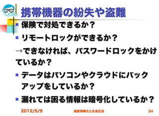 携帯機器の紛失や盗難
   保険で対処できるか？
   リモートロックができるか？
→できなければ、パスワードロックをかけ
ているか？
   データはパソコンやクラウドにバック
    アップをしているか？
   漏れては困る情報は暗号化しているか？
    2012/5/9   高度情報化と社会生活   24
 