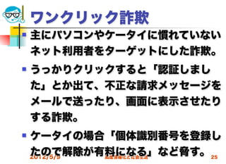 ワンクリック詐欺
   主にパソコンやケータイに慣れていない
    ネット利用者をターゲットにした詐欺。
   うっかりクリックすると「認証しまし
    た」とか出て、不正な請求メッセージを
    メールで送ったり、画面に表示させたり
    する詐欺。
   ケータイの場合「個体識別番号を登録し
    たので解除が有料になる」など脅す。 25
    2012/5/9 高度情報化と社会生活
 