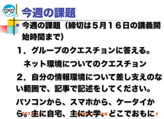 今週の課題
   今週の課題（締切は５月１６日の講義開
    始時間まで）
１．グループのクエスチョンに答える。
 ネット環境についてのクエスチョン
２．自分の情報環境について差し支えのな
い範囲で、記事で記述をしてください。
パソコンから、スマホから、ケータイか
ら。主に自宅、主に大学、どこでおもに 3
 2012/5/9 高度情報化と社会生活
 