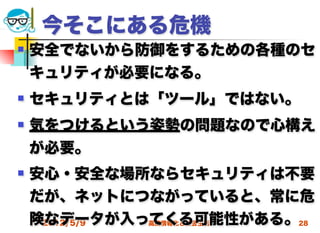 今そこにある危機
   安全でないから防御をするための各種のセ
    キュリティが必要になる。
   セキュリティとは「ツール」ではない。
   気をつけるという姿勢の問題なので心構え
    が必要。
   安心・安全な場所ならセキュリティは不要
    だが、ネットにつながっていると、常に危
    険なデータが入ってくる可能性がある。28
     2012/5/9 高度情報化と社会生活
 
