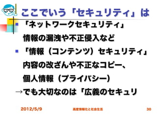 ここでいう「セキュリティ」は
   「ネットワークセキュリティ」
 情報の漏洩や不正侵入など
   「情報（コンテンツ）セキュリティ」
 内容の改ざんや不正なコピー、
 個人情報（プライバシー）
→でも大切なのは「広義のセキュリ

    2012/5/9   高度情報化と社会生活   30
 