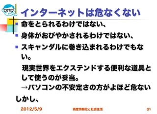 インターネットは危なくない
   命をとられるわけではない、
   身体がおびやかされるわけではない、
   スキャンダルに巻き込まれるわけでもな
    い。
 現実世界をエクステンドする便利な道具と
 して使うのが妥当。
 →パソコンの不安定さの方がよほど危ない
しかし、
    2012/5/9   高度情報化と社会生活   31
 