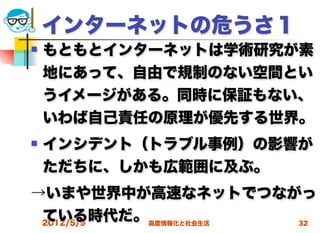 インターネットの危うさ１
   もともとインターネットは学術研究が素
    地にあって、自由で規制のない空間とい
    うイメージがある。同時に保証もない、
    いわば自己責任の原理が優先する世界。
   インシデント（トラブル事例）の影響が
    ただちに、しかも広範囲に及ぶ。
→いまや世界中が高速なネットでつながっ
 ている時代だ。高度情報化と社会生活
 2012/5/9          32
 