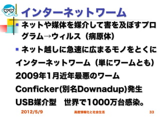 インターネットワーム
   ネットや媒体を媒介して害を及ぼすプロ
    グラム→ウィルス（病原体）
   ネット越しに急速に広まるモノをとくに
インターネットワーム（単にワームとも）
2009年1月近年最悪のワーム
Conﬁcker(別名Downadup)発生
USB媒介型 世界で1000万台感染。
    2012/5/9   高度情報化と社会生活   33
 