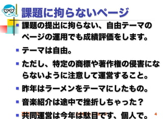 課題に拘らないページ
   課題の提出に拘らない、自由テーマの
    ページの運用でも成績評価をします。
   テーマは自由。
   ただし、特定の商標や著作権の侵害にな
    らないように注意して運営すること。
   昨年はラーメンをテーマにしたもの。
   音楽紹介は途中で挫折しちゃった？
    共同運営は今年は駄目です、個人で。
 2012/5/9    高度情報化と社会生活   4
 