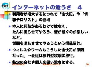 インターネットの危うさ ４
   利用者が増大するにつれて「愉快犯」や「情
    報テロリスト」の登場  
   本人に利益があるわけではなく、
    たんに困らせてやろう、皆が騒ぐのが楽しい
    など。
    世間を混乱させてやろうという攪乱目的。
   ウィルスやワームもこうした愉快犯が原因
    だった。→最近は標的型攻撃に移行。
   特定の会社や個人を狙い撃ちにする。
    2012/5/9高度情報化と社会生活    36
 