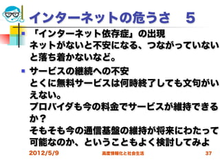 インターネットの危うさ ５
   「インターネット依存症」の出現
    ネットがないと不安になる、つながっていない
    と落ち着かないなど。
   サービスの継続への不安
    とくに無料サービスは何時終了しても文句がい
    えない。
    プロバイダも今の料金でサービスが維持できる
    か？
    そもそも今の通信基盤の維持が将来にわたって
    可能なのか、ということもよく検討してみよ
    2012/5/9   高度情報化と社会生活   37
 