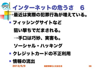 インターネットの危うさ ６
→最近は実際の犯罪行為が増えている。
   フィッシングサイトなど
 狙い撃ちでだまされる。
 →手口は巧妙、実害も。
 ソーシャル・ハッキング
   クレジットカードの不正利用
   情報の流出
    2012/5/9   高度情報化と社会生活   38
 