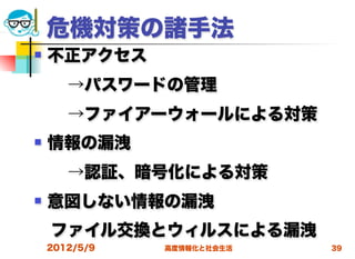 危機対策の諸手法
   不正アクセス
  →パスワードの管理
  →ファイアーウォールによる対策
   情報の漏洩
  →認証、暗号化による対策
   意図しない情報の漏洩
 ファイル交換とウィルスによる漏洩
    2012/5/9   高度情報化と社会生活   39
 