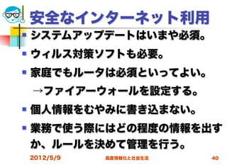 安全なインターネット利用
   システムアップデートはいまや必須。
   ウィルス対策ソフトも必要。
   家庭でもルータは必須といってよい。
 →ファイアーウォールを設定する。
   個人情報をむやみに書き込まない。
   業務で使う際にはどの程度の情報を出す
    か、ルールを決めて管理を行う。
    2012/5/9   高度情報化と社会生活   40
 