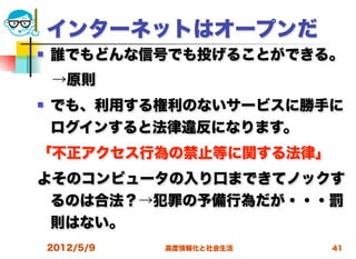 インターネットはオープンだ
   誰でもどんな信号でも投げることができる。
 →原則
   でも、利用する権利のないサービスに勝手に
    ログインすると法律違反になります。
「不正アクセス行為の禁止等に関する法律」
よそのコンピュータの入り口まできてノックす
 るのは合法？→犯罪の予備行為だが・・・罰
 則はない。
    2012/5/9   高度情報化と社会生活   41
 