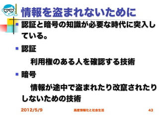 情報を盗まれないために
   認証と暗号の知識が必要な時代に突入し
    ている。
   認証
  利用権のある人を確認する技術
   暗号
  情報が途中で盗まれたり改竄されたり
 しないための技術
    2012/5/9   高度情報化と社会生活   43
 