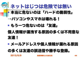 ネットはじつは危険では無い
   本当に危ないのは「ハードの脆弱性」
→パソコンやスマホは壊れる！
   もう一つ危ないのは「友達」
個人情報が漏洩する原因の多くは不用意な
友達！
   メールアドレスや個人情報が漏れる原因
の多くは友達の誤送信や勝手な登録。
    2012/5/9   高度情報化と社会生活   44
 